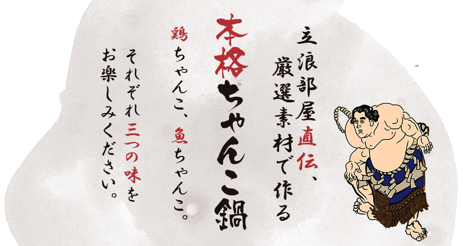 立浪部屋直伝、厳選素材で作る「本格ちゃんこ鍋」　鶏ちゃんこ、魚ちゃんこ。  それぞれ三つの味を お楽しみください。